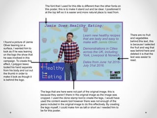 I found a picture of Jamie
Oliver leaning on a
surface, I wanted him to
look as if he was leaning
on the logo the show that
he was involved in this
campaign. To create this
effect, I polygon lasso
tooled his hand separate
from his body and cut out
the thumb in order to
make it look as though it
is behind the logo.
There are no fruit
and vegetables
behind this text, this
is because I selected
the fruit and veg that
was behind here and
deleted it is that the
text was easier to
read.
The legs that are here were not part of the original image, this is
because they weren’t there in the original image as the image was
cropped. I used the clone stamp tool to create the legs, I would have
used the content aware tool however there was not enough of the
jeans included in the original image to do this effectively. By creating
the legs myself, I could make him as tall or short as I needed him to
be for this poster.
The font that I used for this title is different than the other fonts on
this poster, this is to make it stand out and be clear. I positioned it
at the top left so it is easier and more natural place to read from.
 