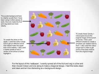 The purple background here
is a lighter purple than I have
been using in other pieces of
work, this is to make the fruit
and veg stand out more
clearly.
To create these carrots, I
rotoscoped around the
original image of this bunch
of carrots. I then used
different shades to create a
simplistic yet realistic look to
them. I also used the colour
range tool in order to get
some of the basic texture
from the original image.
To create the shine on the
apple, I used the colour range
tool to get an effective shine
that helped make the apple
look more realistic. I also used
a darker shade of red in
center of the shine to further
highlight it.
For the layout of this ‘wallpaper’, I evenly spread all of the fruit and veg in a line and
then moved it down and one along to make a diagonal design, I feel this looks clean
and clear and isn’t too distracting as a background design.
 
