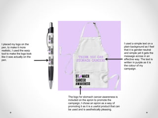 I placed my logo on the
pen, to make it more
realistic, I used the warp
tool to make the logo look
like it was actually on the
pen.
I used a simple text on a
plain background as I feel
that it is gender neutral
and simple yet it gets the
message across in an
effective way. The text is
written in purple as it is
the colour of my
campaign.
The logo for stomach cancer awareness is
included on the apron to promote the
campaign, I chose an apron as a way of
promoting it as it is a useful product that can
be used and is aesthetically pleasing.
 