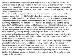 I changed most of the pieces of work that I originally had as my final pieces of work. This
was for a number of different reasons; there wasn’t enough of a consistent theme running
through both my cooking event and my stomach cancer campaign, the boarders I used on
most of my leaflets and posters looked chunky and unprofessional and there wasn’t enough
variety in my merchandise.
I took inspiration from my poster that looked most professional and based the rest of my
campaign around that. I got rid of all of the boarders, this made everything look more
professional and less enclosed. I also changed all of the fonts in order to get consistency and
just changed the size or boldness if I needed to make it stand out more. By doing this to
everything that I changed, it added more of theme to the campaign but also the cooking
event didn’t look like such a separate part to the campaign. I changed the background colour
of the posters and leaflets to an off white colour rather than blue and purple. I did this
because having the off white background made the purple text stand out more and also
more aesthetically pleasing. Having a blue background made it look cold and also
unprofessional. I used the colour blue originally as blue is a relaxing colour, which is why its
used on social media like Facebook, however, when I used it on my posters and leaflets, it
looked cold and uninviting and childish.
I created some more pieces of merchandise as well. There was nothing wrong with my other
pieces of merchandise however, to add some variety, I created a few more pieces. They
follow the theme of being useful and also having either the logo or something purple on
them. I made a teddy bear with my logo and slogan on it, I made this because a lot of the
other charities were doing this and also children would probably want it. The hot water
bottle is there because people use them when their stomach hurts, this is useful and also
relevant to the campaign.
 