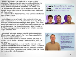 These are two posters that I designed for stomach cancer
awareness. They use original images so that I could design the
poster how I wanted rather than having to design the poster
around the stock images that I would have had to have used.
The first one uses my brother, dad and grandad to show the
stomach cancer risk growing as they get older, this is highlighted
with the shadows.
The second poster is the same image of my grandad but with facts
about stomach cancer.
I feel that by showing real people in the poster rather than just
facts, it creates more of an emotive feel to the campaign. This is a
technique that I found some campaigns did to get the same effect,
like with the stand up to cancer videos and some posters. Also the
race for life adverts that show why people are doing the race for
life. These techniques make campaigns more effective and make
people remember them.
I feel that the first poster appeals to a wide audience as it uses
different age groups to highlight that it can effect people before
they even have stomach cancer.
The second poster appeals to the most common age group of
stomach cancer sufferers because it is using a person from that
age group.
I like both of these posters, however I feel the first is of a more
professional standard than the second, this is because it uses less
words but has more effect than the second. The first is the make
you think and inform, the second is just to inform, I feel that I would
find the second in a doctors surgery.
 