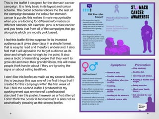 This is the leaflet I designed for the stomach cancer
campaign. It is fairly basic in its layout and colour
scheme. The colour scheme follows the the rest of
the campaign because the colour for stomach
cancer is purple, this makes it more recognisable
when you are looking for different information on
different cancers, for example, pink is breast cancer
and you know that from all of the campaigns that go
alongside which are mostly pink based.
I feel this leaflet fit the purpose for its intended
audience as it gives clear facts in a simple format
that is easy to read and therefore understand. I also
feel that it will appeal to the target audience as its
clear and simple and straight to the point. It also
uses a tactic of reminding people that they want to
grow old and meet their grandchildren, this will make
people think harder about if they are ignoring the
signs an about eating healthier.
I don’t like this leaflet as much as my second leaflet,
this is because this was one of the first things that I
created for this campaign within the first week of
five. I feel the second leaflet I produced for my
cooking event was on more of a professional
standard than this poster, however as a first attempt
I don’t think the poster is too bad but it is also not as
aesthetically pleasing as the second leaflet.
 