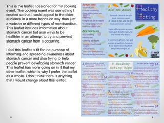 This is the leaflet I designed for my cooking
event. The cooking event was something I
created so that I could appeal to the older
audience in a more hands on way than just
a website or different types of merchandise.
This leaflet includes information about
stomach cancer but also ways to be
healthier in an attempt to try and prevent
stomach cancer from a occurring.
I feel this leaflet is fit for the purpose of
informing and spreading awareness about
stomach cancer and also trying to help
people prevent developing stomach cancer.
This leaflet has more going on in it that my
other leaflet, which is why I prefer the leaflet
as a whole. I don’t think there is anything
that I would change about this leaflet.
 