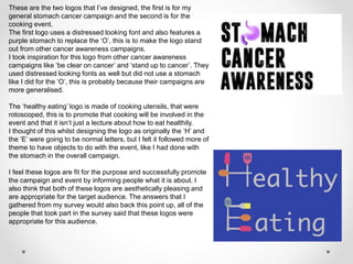 These are the two logos that I’ve designed, the first is for my
general stomach cancer campaign and the second is for the
cooking event.
The first logo uses a distressed looking font and also features a
purple stomach to replace the ‘O’, this is to make the logo stand
out from other cancer awareness campaigns.
I took inspiration for this logo from other cancer awareness
campaigns like ‘be clear on cancer’ and ‘stand up to cancer’. They
used distressed looking fonts as well but did not use a stomach
like I did for the ‘O’, this is probably because their campaigns are
more generalised.
The ‘healthy eating’ logo is made of cooking utensils, that were
rotoscoped, this is to promote that cooking will be involved in the
event and that it isn’t just a lecture about how to eat healthily.
I thought of this whilst designing the logo as originally the ‘H’ and
the ‘E’ were going to be normal letters, but I felt it followed more of
theme to have objects to do with the event, like I had done with
the stomach in the overall campaign.
I feel these logos are fit for the purpose and successfully promote
the campaign and event by informing people what it is about. I
also think that both of these logos are aesthetically pleasing and
are appropriate for the target audience. The answers that I
gathered from my survey would also back this point up, all of the
people that took part in the survey said that these logos were
appropriate for this audience.
 