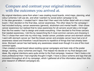 Compare and contrast your original intentions
with the outcomes you arrived at.
My original intentions came from when I was creating mood boards ,mind maps, planning, what
colour schemes I will use etc. and what I wanted my social action campaign to be.
In the idea generation, I created had 4 ideas that I then went into further detail with on a mood
board. I then decided on the final idea, cancer awareness. The other ideas for the campaign I
had included bullying, cancer awareness (general), alcoholism and mental health. I then chose
cancer awareness but realised that to raise awareness for all cancers would take a lot longer
than the five weeks I had to design and create everything. I then decided to find three cancers
that needed awareness, I did this by researching the 5 most common cancers and choosing 3.
The 3 I chose then went into my mind map, breast cancer, prostate cancer and stomach cancer.
I went with stomach cancer as I feel the breast cancer and prostate cancer have had a lot of
awareness raised and therefore I would become to repetitive of things that had already been
done. Stomach cancer has had barely any awareness raised even though it is one of the most
common types.
I then created a mood board about existing cancer campaigns and took note of the poster
design, wording, colour schemes and logos. This helped me decide on my final designs and
ideas. My original intentions were quite similar to the final campaign, however I feel it looks a lot
more professional than I had originally thought it might. I have a colour scheme and logo that are
consistent throughout all of my campaign, which I gathered all of the information about from this
prior research of different campaigns etc.
 