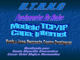U.T.R.N.G Fundamentos De Redes Profr.: Jose Fernando Castro Dominguez Modelo TCP/IP Capa: Internet Realizado por: Sonia Mancilla Everastico Cesar Uriel Mojica Hernandez 
