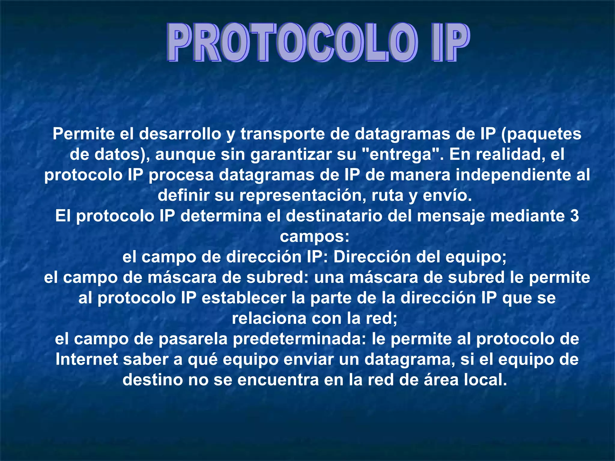 PROTOCOLO IP Permite el desarrollo y transporte de datagramas de IP (paquetes de datos), aunque sin garantizar su "entrega". En realidad, el protocolo IP procesa datagramas de IP de manera independiente al definir su representación, ruta y envío.  El protocolo IP determina el destinatario del mensaje mediante 3 campos:  el campo de dirección IP: Dirección del equipo;  el campo de máscara de subred: una máscara de subred le permite al protocolo IP establecer la parte de la dirección IP que se relaciona con la red;  el campo de pasarela predeterminada: le permite al protocolo de Internet saber a qué equipo enviar un datagrama, si el equipo de destino no se encuentra en la red de área local.  
