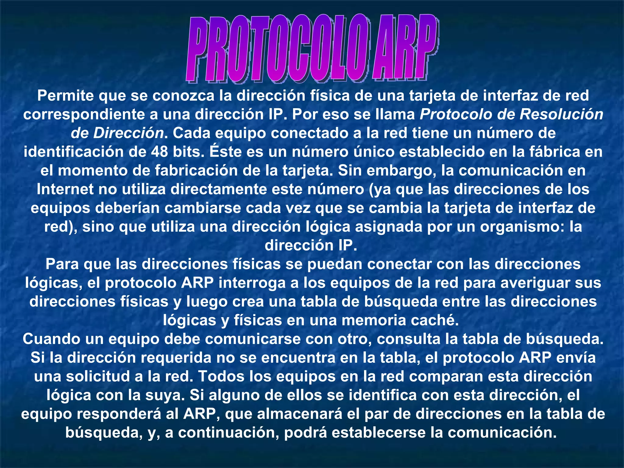 PROTOCOLO ARP Permite que se conozca la dirección física de una tarjeta de interfaz de red correspondiente a una dirección IP. Por eso se llama  Protocolo de Resolución de Dirección . Cada equipo conectado a la red tiene un número de identificación de 48 bits. Éste es un número único establecido en la fábrica en el momento de fabricación de la tarjeta. Sin embargo, la comunicación en Internet no utiliza directamente este número (ya que las direcciones de los equipos deberían cambiarse cada vez que se cambia la tarjeta de interfaz de red), sino que utiliza una dirección lógica asignada por un organismo: la dirección IP.  Para que las direcciones físicas se puedan conectar con las direcciones lógicas, el protocolo ARP interroga a los equipos de la red para averiguar sus direcciones físicas y luego crea una tabla de búsqueda entre las direcciones lógicas y físicas en una memoria caché.  Cuando un equipo debe comunicarse con otro, consulta la tabla de búsqueda. Si la dirección requerida no se encuentra en la tabla, el protocolo ARP envía una solicitud a la red. Todos los equipos en la red comparan esta dirección lógica con la suya. Si alguno de ellos se identifica con esta dirección, el equipo responderá al ARP, que almacenará el par de direcciones en la tabla de búsqueda, y, a continuación, podrá establecerse la comunicación.  