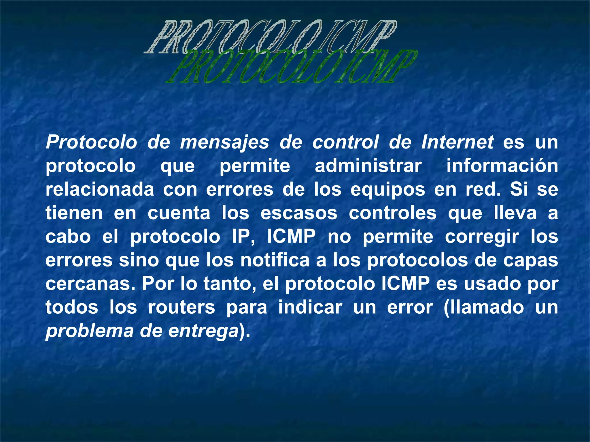 PROTOCOLO ICMP Protocolo de mensajes de control de Internet  es un protocolo que permite administrar información relacionada con errores de los equipos en red. Si se tienen en cuenta los escasos controles que lleva a cabo el protocolo IP, ICMP no permite corregir los errores sino que los notifica a los protocolos de capas cercanas. Por lo tanto, el protocolo ICMP es usado por todos los routers para indicar un error (llamado un  problema de entrega ).   