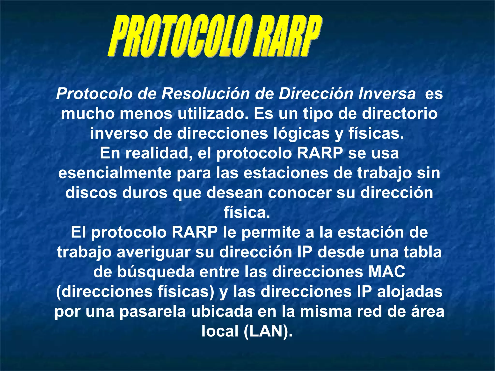 PROTOCOLO RARP Protocolo de Resolución de Dirección Inversa   es mucho menos utilizado. Es un tipo de directorio inverso de direcciones lógicas y físicas.  En realidad, el protocolo RARP se usa esencialmente para las estaciones de trabajo sin discos duros que desean conocer su dirección física.  El protocolo RARP le permite a la estación de trabajo averiguar su dirección IP desde una tabla de búsqueda entre las direcciones MAC (direcciones físicas) y las direcciones IP alojadas por una pasarela ubicada en la misma red de área local (LAN).  