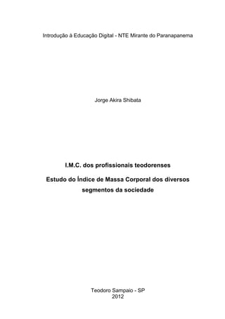 Introdução à Educação Digital - NTE Mirante do Paranapanema




                    Jorge Akira Shibata




        I.M.C. dos profissionais teodorenses

 Estudo do Índice de Massa Corporal dos diversos
               segmentos da sociedade




                  Teodoro Sampaio - SP
                          2012
 