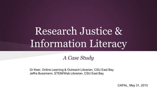 Research Justice &
Information Literacy
A Case Study
Gr Keer, Online Learning & Outreach Librarian, CSU East Bay
Jeffra Bussmann, STEM/Web Librarian, CSU East Bay
CAPAL, May 31, 2015
 