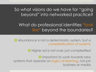 So what visions do we have for “going
beyond” into networked practice?
What do professional identities *look
like* beyond the boundaries?
¤ Abundance is not a deterministic system, but a
complexification of systems
¤ Higher ed is not over, just complexified
¤ Important to work towards new
systems that operate on logics of learning, not just
business or media
 