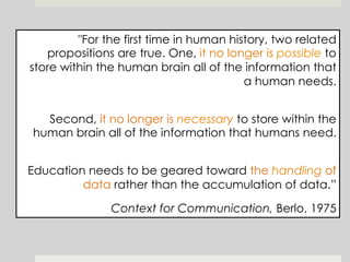 "For the first time in human history, two related
propositions are true. One, it no longer is possible to
store within the human brain all of the information that
a human needs.
Second, it no longer is necessary to store within the
human brain all of the information that humans need.
Education needs to be geared toward the handling of
data rather than the accumulation of data.”
Context for Communication, Berlo, 1975
 