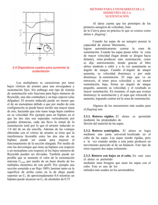 2.4 Dispositivos usados para aumentar la
sustentación
Los multiplanos se caracterizan por tener
bajos vórtices de arrastre para una envergadura y
sustentación fijos. Sin embargo este tipo de sistema
de sustentación solo funciona para bajos números de
Reynolds, una alta combadura y un bajo espesor (alas
delgadas). El arrastre inducido puede ser menor que
el de un monoplano debido a que por medio de esta
configuración se puede hacer incidir una mayor masa
de aire, haciendo que esta masa tenga bajos cambios
en su velocidad. Por ejemplo para un biplano en el
que las dos alas son separadas verticalmente por
grandes distancias, cada ala lleva la mitad de la
sustentación total por lo que el arrastre inducido es
1/4 del de un ala sencilla. Además de las ventajas
obtenidas con el vórtice de arrastre se tiene que la
interferencia favorable entre las dos alas de un
biplano puede ser usada para mejorar el
funcionamiento de la sección alargada. Por medio de
esto las desventajas que tiene un biplano con respecto
a un monoplano con respecto al los bajos números de
Reynolds pueden ser aliviadas. También puede ser
posible que se aumente el valor de la sustentación
máxima CLmax por medio de un buen diseño de los
múltiples elementos de este perfil. Por ejemplo una
sección sometida a un flujo 100% laminar tanto en la
superficie de arriba como en la de abajo puede
soportar un CL de aproximadamente 0.4 mientras un
biplano puede alcanzar un CL de alrededor de 0.75
MÉTODO PARA CONTRARRESTAR LA
DISIMETRÍA DE LA
SUSTENTACIÓN
Al darse cuenta que los prototipos de los
primeros autogiros de volteaban, Juan
de la Cierva puso en práctica lo que se conoce como
aleteo o .flapping’.
Cuando las aspas de un autogiro poseen la
capacidad de aletear libremente,
logran automáticamente centrar la zona de
sustentación. Cuando las aspas pasan sobre la zona
de mayor velocidad (lugar donde se dirigen hacia
delante), estas producen más sustentación, como
se dijo anteriormente; donde gracias al libre
aleteo tenderán a subir y a la vez aumentarán su
ángulo de ataque. Cuando el ángulo de ataque
aumenta, su velocidad disminuye y por ende
disminuye la sustentación. El aspa que va en
retroceso, al tener poca velocidad y así menor
sustentación, baja, forma un ángulo de ataque
pequeño, aumenta su velocidad, y el resultado es
mayor sustentación. En resumen, el aspa que avanza
disminuye la sustentación y el aspa que retrocede la
aumenta, logrando centrar así la zona de sustentación.
Algunos de los mecanismos más usados para
el flapping son:
2.3.1. Rotores rígidos. El aleteo es permitido
mediante las propiedades de
flexión del material de las aspas.
2.3.2. Rotores semirígidos. El aleteo se logra
mediante una junta universal localizada en el
cubo de las aspas. Las aspas siendo rígidas, pero
a la vez estando unidas a esta junta producen un
movimiento parecido al de un balancín. Este tipo de
rotor requiere dos aspas solamente.
2.3.3. Rotores con bujes en el cubo. En este caso
el aleteo es permitido
mediante unas bisagras que unen las aspas con el
cubo. Este es uno de los
métodos más usados en los aeromodelos.
 