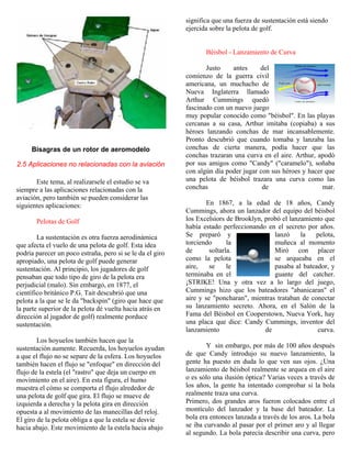 Bisagras de un rotor de aeromodelo
2.5 Aplicaciones no relacionadas con la aviación
Este tema, al realizarsele el estudio se va
siempre a las aplicaciones relacionadas con la
aviación, pero también se pueden considerar las
siguientes aplicaciones:
Pelotas de Golf
La sustentación es otra fuerza aerodinámica
que afecta el vuelo de una pelota de golf. Esta idea
podría parecer un poco estraña, pero si se le da el giro
apropiado, una pelota de golf puede generar
sustentación. Al principio, los jugadores de golf
pensaban que todo tipo de giro de la pelota era
perjudicial (malo). Sin embargo, en 1877, el
científico británico P.G. Tait descubrió que una
pelota a la que se le da "backspin" (giro que hace que
la parte superior de la pelota dé vuelta hacia atrás en
dirección al jugador de golf) realmente porduce
sustentación.
Los hoyuelos también hacen que la
sustentación aumente. Recuerda, los hoyuelos ayudan
a que el flujo no se separe de la esfera. Los hoyuelos
también hacen el flujo se "enfoque" en dirección del
flujo de la estela (el "rastro" que deja un cuerpo en
movimiento en el aire). En esta figura, el humo
muestra el cómo se comporta el flujo alrededor de
una pelota de golf que gira. El flujo se mueve de
izquierda a derecha y la pelota gira en dirección
opuesta a al movimiento de las manecillas del reloj.
El giro de la pelota obliga a que la estela se desvie
hacia abajo. Este movimiento de la estela hacia abajo
significa que una fuerza de sustentación está siendo
ejercida sobre la pelota de golf.
Béisbol - Lanzamiento de Curva
Justo antes del
comienzo de la guerra civil
americana, un muchacho de
Nueva Inglaterra llamado
Arthur Cummings quedó
fascinado con un nuevo juego
muy popular conocido como "béisbol". En las playas
cercanas a su casa, Arthur imitaba (copiaba) a sus
héroes lanzando conchas de mar incansablemente.
Pronto descubrió que cuando tomaba y lanzaba las
conchas de cierta manera, podía hacer que las
conchas trazaran una curva en el aire. Arthur, apodó
por sus amigos como "Candy" ("caramelo"), soñaba
con algún día poder jugar con sus héroes y hacer que
una pelota de béisbol trazara una curva como las
conchas de mar.
En 1867, a la edad de 18 años, Candy
Cummings, ahora un lanzador del equipo del béisbol
los Excelsiors de Brooklyn, probó el lanzamiento que
había estado perfeccionando en el secreto por años.
Se preparó y lanzó la pelota,
torciendo la muñeca al momento
de soltarla. Miró con placer
como la pelota se arqueaba en el
aire, se le pasaba al bateador, y
terminaba en el guante del catcher.
¡STRIKE! Una y otra vez a lo largo del juego,
Cummings hizo que los bateadores "abanicaran" el
aire y se "poncharan", mientras trataban de conectar
su lanzamiento secreto. Ahora, en el Salón de la
Fama del Béisbol en Cooperstown, Nueva York, hay
una placa que dice: Candy Cummings, inventor del
lanzamiento de curva.
Y sin embargo, por más de 100 años después
de que Candy introdujo su nuevo lanzamiento, la
gente ha puesto en duda lo que ven sus ojos. ¿Una
lanzamiento de béisbol realmente se arquea en el aire
o es sólo una ilusión óptica? Varias veces a través de
los años, la gente ha intentado comprobar si la bola
realmente traza una curva.
Primero, dos grandes aros fueron colocados entre el
montículo del lanzador y la base del bateador. La
bola era entonces lanzada a través de los aros. La bola
se iba curvando al pasar por el primer aro y al llegar
al segundo. La bola parecía describir una curva, pero
 