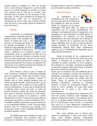 muchos todavía lo dudaban. En 1941, las revistas
Life y Look utilizaron fotografí de acción detenida
para ver si la bola realmente se curvaba. La revista
Life concluyó que la bola no se curvaba; Look
determinó que sí lo hacía. No fue sino hasta 41 años
más tarde, en 1982, que el Instituto de Tecnología de
Massachusetts acabó con la controversia: un
lanzamiento de curva sí hace que la pelota realmete
trace una curva, y esto puede explicarse mediante las
leyes de la física.
Jabalina
| Examinando la aerodinámica de la jabalina,
comenzaremos a entender cómo una
jabalina podría estar diseñada para
limitar el tiempo del vuelo y para
aterrizar con la punta para abajo. Al
ser lanzada una jabalina, el aire se
desplaza (viaja) alrededor del astil (o
varilla de la jabalina). El flujo de aire
tiende a separarse en la superficie superior. Uno
normalmente asocia la separación del flujo con un
aumenta en la fuerza de fricción (o resistenci al aire).
Esto es lo que sucede aquí, sólo que en este caso la
dirección de la fuerza de fricción es contraria a la de
la fuerza gravitacional. Por lo tanto, la separación del
flujo de aire en la superficie superior de la jabalina en
realidad aumenta el tiempo de vuelo.
Pero entonces, cómo es que el tiempo de
vuelo "disminuye" realmente? Toda jabalina diseñada
para una competición oficial tiene el mismo "centro
de gravedad" o punto de equilibrio. Cuando la
jabalina está en vuelo, también debemos tener en
cuenta otro punto llamado "centro de presión", que se
puede considerar como el punto en el que actúan las
fuerzas aerodinámicas. A pesar que la orientación de
la jabalina varía a través del vuelo, el centro de
presión permanece detrás del centro de gravedad.
Esto causa un momento de cabeceo de "nariz abajo",
que hace que la punta de la jabalina se incline
siempre hacia el suelo. La posición de punta abajo es
más segura, más precisa, y acorta el tiempo de vuelo.
La jabalina también experimenta un giro alrededor de
su eje longitudinal durante el vuelo. Este giro puede
alcanzar unas 25 revoluciones por segundo. Este
movimiento tiende a darle estabilidad (estabilizar) a
la jabalina durante el vuelo.
Un problema que ocurre durante el vuelo es la
oscilación (vibración). Esta oscilación tiene una
frecuencia de alrededor de 25 hertzios. La oscilación
perturba (altera) el vuelo de la jabalina y es necesario
que el lanzador la reduzca al mínimo.
Autos de Carreras
La importancia de la
aerodinámica ha sido reconocida a
través de gran parte de la historia de
las competías de autos de carreras.
Desde los comienzos de la carrera
Indianapolis 500 (Indy 500), los coches ya eran
construidos con los cuerpos aerodinámicos. Sin
embargo, la tecnología del motor, la suspensión, y los
neumáticos era más importante en aquella época. La
aerodinámica del automóvil no fue estudiada
detenidamente sino hasta principios de la década de
1960. La reducción de la resistencia del aire sigue
siendo importante, pero un nuevo concepto (idea) ha
tomado prioridad: la producción de una fuerza
aerodinámica dirigida hacia abajo (sustentación
negativa), que es considerada más importante que la
reducción de la resistencia.
Desde el principio de las competencias de
autos de carreras, los coches se han vuelto más y más
rápidos. A principios de la década de 1960, la
velocidad ya habían alcanzado un nivel peligroso.
Para disminuir la velocidad y aumentar la seguridad,
se decretaron algunas reglas para limitar la potencia
del motor y talla de los neumáticos.
Puesto que la resistencia del aire producida por el
vehículo y los neumático ya había sido reducida, los
diseñadores necesitaban encontrar alguna otra cosa
que les diera a sus coches una ventaja sobre los
demás. Ahora, la mayoría de los automóviles
producen sustentación. Conforme la velocidad
aumenta, la fuerza de sustentación aumenta y el
coche se vuelve inestable. El coche debe poder
permanecer en la pista y dar vuelta casi
constantemente.
Para contrarrestar el problema de la sustentación, los
autos de carreras modernos están diseñados para
producir sustentación negativa. Esto significa que al
auto se le agregan algunos dispositivos que causan
que el coche presione contra el suelo y se mantenga
más cerca de él. Estos dispositivos neutralizan la
sustentación producida por el coche o crean de hecho
sustentación negativa.
Hay varios métodos que se utilizan para
reducir la sustentación o para crear fuerza hacia
abajo. Estos métodos incluyen interceptores
aerodinámicos (spoilers) y efectos de tierra. El tipo de
 