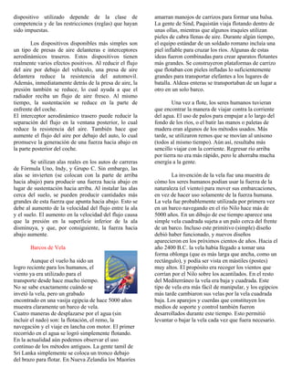 dispositivo utilizado depende de la clase de
competencia y de las restricciones (reglas) que hayan
sido impuestas.
Los dispositivos disponibles más simples son
un tipo de presas de aire delanteras e interceptores
aerodinámicos traseros. Estos dispositivos tienen
realmente varios efectos positivos. Al reducir el flujo
del aire por debajo del vehículo, una presa de aire
delantera reduce la resistencia del automovil.
Además, inmediatamente detrás de la presa de aire, la
presión también se reduce, lo cual ayuda a que el
radiador reciba un flujo de aire fresco. Al mismo
tiempo, la sustentación se reduce en la parte de
enfrente del coche.
El interceptor aerodinámico trasero puede reducir la
separación del flujo en la ventana posterior, lo cual
reduce la resistencia del aire. También hace que
aumente el flujo del aire por debajo del auto, lo cual
promueve la generación de una fuerza hacia abajo en
la parte posterior del coche.
Se utilizan alas reales en los autos de carreras
de Fórmula Uno, Indy, y Grupo C. Sin embargo, las
alas se invierten (se colocan con la parte de arriba
hacia abajo) para producir una fuerza hacia abajo en
lugar de sustentación hacia arriba. Al instalar las alas
cerca del suelo, se pueden producir cantidades más
grandes de esta fuerza que apunta hacia abajo. Esto se
debe al aumento de la velocidad del flujo entre la ala
y el suelo. El aumento en la velocidad del flujo causa
que la presión en la superficie inferior de la ala
disminuya, y que, por consiguiente, la fuerza hacia
abajo aumente.
Barcos de Vela
Aunque el vuelo ha sido un
logro reciente para los humanos, el
viento ya era utilizado para el
transporte desde hace mucho tiempo.
No se sabe exactamente cuándo se
invetó la vela, pero un grabado
encontrado en una vasija egipcia de hace 5000 años
muestra claramente un barco de vela.
Cuatro maneras de desplazarse por el agua (sin
incluir el nado) son: la flotación, el remo, la
navegación y el viaje en lancha con motor. El primer
recorrido en el agua se logró simplemente flotando.
En la actualidad aún podemos observar el uso
continuo de los métodos antiguos. La gente tamil de
Sri Lanka simplemente se coloca un tronco debajo
del brazo para flotar. En Nueva Zelandia los Maoríes
amarran manojos de carrizos para formar una balsa.
La gente de Sind, Paquistán viaja flotando dentro de
unas ollas, mientras que algunos iraquíes utilizan
pieles de cabra llenas de aire. Durante algún tiempo,
el equipo estándar de un soldado romano incluía una
piel inflable para cruzar los ríos. Algunas de estas
ideas fueron combinadas para crear aparatos flotantes
más grandes. Se construyeron plataformas de carrizo
que flotaban con pieles infladas lo suficientemente
grandes para transportar elefantes a los lugares de
batalla. Aldeas enteras se transportaban de un lugar a
otro en un solo barco.
Una vez a flote, los seres humanos tuvieran
que encontrar la manera de viajar contra la corriente
del agua. El uso de palos para empujar a lo largo del
fondo de los ríos, o el batir las manos o paletas de
madera eran algunos de los métodos usados. Más
tarde, se utilizaron remos que se movían al unísono
(todos al mismo tiempo). Aún así, resultaba más
sencillo viajar con la corriente. Regresar río arriba
por tierra no era más rápido, pero le ahorraba mucha
energía a la gente.
La invención de la vela fue una muestra de
cómo los seres humanos podían usar la fuerza de la
naturaleza (el viento) para mover sus embarcaciones,
en vez de hacer uso solamente de la fuerza humana.
La vela fue probablemente utilizada por primera vez
en un barco navegando en el río Nilo hace más de
5000 años. En un dibujo de ese tiempo aparece una
simple vela cuadrada sujeta a un palo cerca del frente
de un barco. Incluso este primitivo (simple) diseño
debió haber funcionado, y nuevos diseños
aparecieron en los próximos cientos de años. Hacia el
año 2400 B.C. la vela había llegado a tomar una
forma oblonga (que es más larga que ancha, como un
rectángulo), y podía ser vista en mástiles (postes)
muy altos. El propósito era recoger los vientos que
corrían por el Nilo sobre los acantilados. En el resto
del Mediterráneo la vela era baja y cuadrada. Este
tipo de vela era más fácil de manipular, y los egipcios
más tarde cambiaron sus velas por la vela cuadrada
baja. Los aparejos y cuerdas que constituyen los
medios de soporte y control también fueron
desarrollados durante este tiempo. Esto permitió
levantar o bajar la vela cada vez que fuera necesario.
 