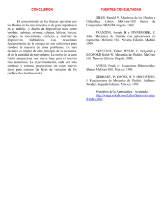 CONCLUSION
El conocimiento de las fuerzas ejercidas por
los fluidos en los movimientos es de gran importancia
en el análisis y diseño de dispositivos tales como
bombas, turbinas, aviones, cohetes, hélices, barcos,
cuerpos en movimiento, edificios y multitud de
dispositivos hidráulicos. Las ecuaciones
fundamentales de la energía no son suficientes para
resolver la mayoría de estos problemas. Es más
decisivo el empleo de otro principio de la mecánica,
el de la cantidad de movimiento. La teoría de la capa
limite proporciona una nueva base para el análisis
mas minucioso. La experimentación, cada vez más
continua y extensa, proporciona sin cesar nuevos
datos para conocer las leyes de variación de los
coeficientes fundamentales.
FUENTES CONSULTADAS
GILES, Ranald V. Mecánica de los Fluidos e
Hidraulica. Libros McGraw-Hill Series de
Compendios SHAUM. Bogota. 1969.
FRANZINI, Joseph B y FINNEMORE, E.
John. Mecanica de Fluidos con aplicaciones en
Ingenieria. McGraw Hill. Novena Edición. Madrid.
1999
STREETER, Victor; WYLIE, E. Benjamín y
BEDFORD Keith W. Mecanica de Fluidos. McGraw
Hill. Novena Edicion. Bogota. 2000.
AYRES, Frank Jr. Ecuaciones Diferenciales.
Shaum McGraw Hill. Mexico. 1991.
GERHART, P; GROSS, R Y HOCHSTEIN,
J. Fundamentos de Mecanica de Fluidos. Addison-
Wesley. Segunda Edicion. Mexico. 1995
Principios de la Aeronáutica - Avanzado
http://wings.avkids.com/Libro/Sports/advance
d/index.html
 