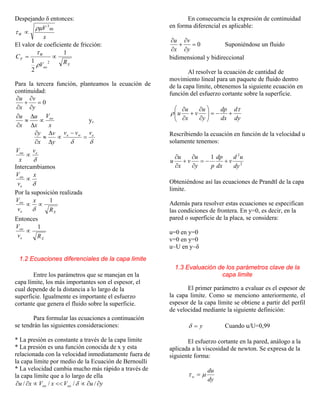 Despejando δ entonces:
x
V
W
00
3
ρµ
τ ∝
El valor de coeficiente de fricción:
X
oo
W
F
RV
C
1
2
1 2
∝=
ρ
τ
Para la tercera función, planteamos la ecuación de
continuidad:
0=
∂
∂
+
∂
∂
y
v
x
u
x
V
x
u
x
u oo
∝
∆
∆
≈
∂
∂
y,
δδ
ewe vvv
y
v
x
y
=
−
∝
∆
∆
≈
∂
∂
δ
eoo v
x
V
∝
Intercambiamos
δ
x
v
V
e
oo
∝
Por la suposición realizada
Xe
oo
R
x
v
V 1
∝∝
δ
Entonces
Xe
oo
Rv
V 1
∝
1.2 Ecuaciones diferenciales de la capa limite
Entre los parámetros que se manejan en la
capa límite, los más importantes son el espesor, el
cual depende de la distancia a lo largo de la
superficie. Igualmente es importante el esfuerzo
cortante que genera el fluido sobre la superficie.
Para formular las ecuaciones a continuación
se tendrán las siguientes consideraciones:
* La presión es constante a través de la capa limite
* La presión es una función conocida de x y esta
relacionada con la velocidad inmediatamente fuera de
la capa limite por medio de la Ecuación de Bernoulli
* La velocidad cambia mucho más rápido a través de
la capa límite que a lo largo de ella
yuVxVxu oooo ∂∂∝<<∝∂∂ //// δ
En consecuencia la expresión de continuidad
en forma diferencial es aplicable:
0=
∂
∂
+
∂
∂
y
v
x
u
Suponiéndose un fluido
bidimensional y bidireccional
Al resolver la ecuación de cantidad de
movimiento lineal para un paquete de fluido dentro
de la capa límite, obtenemos la siguiente ecuación en
función del esfuerzo cortante sobre la superficie.
dy
d
dx
dp
y
u
v
x
u
u
τ
ρ +−=⎟⎟
⎠
⎞
⎜⎜
⎝
⎛
∂
∂
+
∂
∂
Rescribiendo la ecuación en función de la velocidad u
solamente tenemos:
2
2
1
dy
ud
v
dx
dp
py
u
v
x
u
u +−=
∂
∂
+
∂
∂
Obteniéndose así las ecuaciones de Prandtl de la capa
limite.
Además para resolver estas ecuaciones se especifican
las condiciones de frontera. En y=0, es decir, en la
pared o superficie de la placa, se considera:
u=0 en y=0
v=0 en y=0
u~U en y~δ
1.3 Evaluación de los parámetros clave de la
capa limite
El primer parámetro a evaluar es el espesor de
la capa limite. Como se menciono anteriormente, el
espesor de la capa límite se obtiene a partir del perfil
de velocidad mediante la siguiente definición:
y=δ Cuando u/U=0,99
El esfuerzo cortante en la pared, análogo a la
aplicada a la viscosidad de newton. Se expresa de la
siguiente forma:
dy
du
w µτ =
 