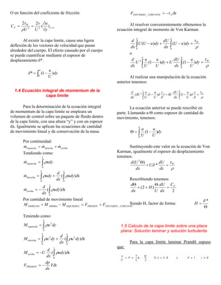 O en función del coeficiente de fricción:
oy
W
F
y
u
U
v
U
C =
∂
∂
== )(
22
22
ρ
τ
Al existir la capa limite, causa una ligera
deflexión de los vectores de velocidad que pasan
alrededor del cuerpo. El efecto causado por el cuerpo
se puede cuantificar mediante el espesor de
desplazamiento δ*.
∫ −=
δ
δ
0
)1(* dy
U
u
1.4 Ecuación integral de momentum de la
capa limite
Para la determinación de la ecuación integral
de momentum de la capa limite se empleara un
volumen de control sobre un paquete de fluido dentro
de la capa limite, con una altura “y” y con un espesor
dx. Igualmente se aplican las ecuaciones de cantidad
de movimiento lineal y de conservación de la masa.
Por continuidad:
arribaderechaizquierda mmm &&& +=
Tendiendo como:
∫=
Y
izquierda udym
0
ρ&
xudy
dx
d
udym
yY
derecha δρρ )(
00
∫∫ +=&
xudy
dx
d
m
y
arriba δρ )(
0
∫−=&
Por cantidad de movimiento lineal
CORTANTEESFUERZOPRESIONIZQUIERDAARRIBADERECHA FFMMM _+=−+
Teniendo como:
∫=
Y
izquierda dyuM
0
2
ρ
xdyu
dx
d
dyuM
yY
derecha δρρ )(
0
2
0
2
∫∫ +=
xudy
dx
d
UM
y
arriba δρ )(
0
∫−=
xY
dx
dp
FPRESION δ−=
xF wCORTANTEESFUERZO δτ−=_
Al resolver convenientemente obtenemos la
ecuación integral de momento de Von Karman.
∫ ∫ =−+−
δ δ
ρ
τ
0 0
)()( W
dyuU
dx
dU
dyuUU
dx
d
o
∫ ∫ =−+−
δ δ
ρ
τ
0 0
2
)1()1( W
dy
U
u
dx
dU
Udy
U
u
U
u
U
dx
d
Al realizar una manipulación de la ecuación
anterior tenemos:
∫ ∫ =−+−
1
0 0
2
)1(})1({
δ
ρ
τ
δ
δ
δ
δ Wy
d
U
u
dx
dU
U
y
d
U
u
U
u
U
dx
d
La ecuación anterior se puede rescribir en
parte. Llamando a Θ como espesor de cantidad de
movimiento, tenemos:
dy
U
u
U
u
∫ −=Θ
δ
0
)1(
Sustituyendo este valor en la ecuación de Von
Karman, igualmente el espesor de desplazamiento
tenemos:
ρ
τ
δ W
dx
dU
U
dx
Ud
=+
Θ
*
)( 2
Rescribiendo tenemos:
2
)2( FC
dx
dU
U
H
dx
d
=
Θ
++
Θ
Siendo H, factor de forma:
Θ
=
*δ
H
1.5 Calculo de la capa limite sobre una placa
plana: Solución laminar y solución turbulenta
Para la capa límite laminar Prandtl supuso
que:
 