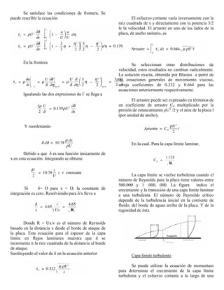 Se satisface las condiciones de frontera. Se
puede rescribir la ecuación
En la frontera
Igualando las dos expresiones de Γ se llega a
Y reordenando
Debido a que δ es una función únicamente de
x en esta ecuación. Integrando se obtiene
Si δ= O para x = O, la constante de
integración es cero. Resolviendo para δ/x lleva a
Donde R = Ux/v es el número de Reynolds
basado en la distancia x desde el borde de ataque de
la placa. Esta ecuación para el espesor de la capa
límite en flujos laminares muestra que δ se
incrementa n la raíz cuadrada de la distancia al borde
de ataque.
Sustituyendo el valor de δ en la ecuación anterior
El esfuerzo cortante varía inversamente con la
raíz cuadrada de x y directamente con la potencia 3/2
le la velocidad. El arrastre en uno de los lados de la
placa, de ancho unitario, es
Se seleccionan otras distribuciones de
velocidad, estos resultados no cambian radicalmente.
La solución exacta, obtenida por Blasius a partir de
las ecuaciones generales de movimiento viscoso,
arroja coeficientes de 0.332 y 0.664 para las
ecuaciones anteriormente respectivamente.
El arrastre puede ser expresado en términos de
un coeficiente de arrastre Cd multiplicado por la
presión de estancamiento ρU2
/2 y el área de la placa l
(por unidad de ancho),
En la cual. Para la capa límite laminar,
La capa límite se vuelve turbulenta cuando el
número de Reynolds para la placa tiene valores entre
500.000 y 1 .000, 000. La figura indica el
crecimiento y la transición de una capa límite laminar
a una turbulenta. El número de Reynolds crítico
depende de la turbulencia inicial en la corriente de
fluido, del borde de aguas arriba de la placa. Y de la
rugosidad de ésta.
Capa límite turbulento
Se puede utilizar la ecuación de momentum
para determinar el crecimiento de la capa límite
turbulenta y el esfuerzo cortante a lo largo de una
 