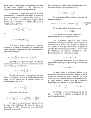 placa lisa en forma análoga al tratamiento hecho para
la capa límite laminar. La ley universal de
distribución de velocidad para tuberías lisas.
Proporciona la mejor base, pero los cálculos
son laboriosos. Una manera mas simple es utilizar la
ley de la potencia 1/7 de Prandtl. Ésta es u/umax =
(v/r)1/7
en la cual y se mide desde la pared de la
tubería y r0 es el radio de la tubería. Aplicándola a
una placa plana, produce
Y
En la cual la última expresión es el esfuerzo
cortante en la pared de una placa lisa con una capa
límite turbulenta. El método utilizado para calcular la
capa límite laminar da
Igualando las expresiones para el esfuerzo
cortante, se obtiene la ecuación diferencial para el
espesor de la capa límite δ como
Después de integrar y suponer que la capa
límite es turbulenta a lo largo de toda la longitud de la
placa. De tal manera que se puedan utilizar las
condiciones x = 0 y δ = 0.
Despejando δ Se obtiene
El espesor se incrementa más rápidamente en
la capa límite turbulento. En ésta, el espesor se
incrementa con X4/5
. Mientras que en la capa límite
laminar δ varía con X1/2
Para determinar el arrastre sobre una placa plana lisa,
se elimina δ en las ecuaciones anteriores y
El arrastre por unidad de ancho en uno de los
lados de la placa es
En términos del coeficiente de arrastre.
En la cual R, es el número número de
Reynolds basado en la longitud de la placa.
Las ecuaciones anteriores son validas
únicamente en el rango de validez de la ecuación de
la resistencia de Blasius. Para números de Reynolds
más grandes en flujo por tuberías lisas, el exponente
de la ley de distribución de velocidad se reduce. Para
R = 400,000, n = 1/8 y para R = 4,000.000, n = 1/10 .
La ley de arrastre. Es valida para el rango
Experimento demuestran que el arrastre es
ligeramente mayor que el predicho por la ecuación
anterior
La capa limite es realmente 1aminar en la
sección de aguas arriba de la placa. Prandt restó el
arrastre de la ecuación para el extremo de aguas
arriba de la placa hasta el número de Reynolds crítico
y luego añadió el arrastre dado por la ecuación
laminar para esta porción de la placa. Llegando a
En la figura se ve una grafica de log-log de
Cd versus R1 , muestra la tendencia de los
coeficientes de arrastre
 