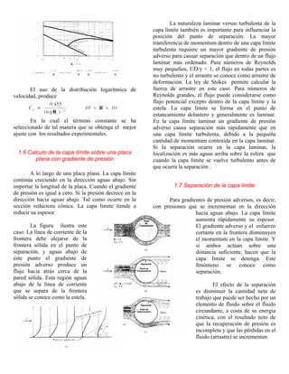El uso de la distribución logarítmica de
velocidad, produce
En la cual el término constante se ha
seleccionado de tal manera que se obtenga el mejor
ajuste con los resultados experimentales.
1.6 Calculo de la capa límite sobre una placa
plana con gradiente de presión
A lo largo de una placa plana. La capa límite
continúa creciendo en la dirección aguas abajo. Sin
importar la longitud de la placa. Cuando el gradiente
de presión es igual a cero. Si la presión decrece en la
dirección hacía aguas abajo. Tal como ocurre en la
sección reductora cónica. La capa limite tiende a
reducir su espesor.
La figura ilustra este
caso. La línea de corriente de la
frontera debe alejarse de la
frontera sólida en el punto de
separación, y aguas abajo de
este punto el gradiente de
presión adverso produce un
flujo hacia atrás cerca de la
pared sólida. Esta región aguas
abajo de la línea de corriente
que se separa de la frontera
sólida se conoce como la estela.
La naturaleza laminar versus turbulenta de la
capa límite también es importante para influenciar la
posición del punto de separación. La mayor
transferencia de momentum dentro de una capa límite
turbulenta requiere un mayor gradiente de presión
adverso para causar separación que dentro de un flujo
laminar más ordenado. Para números de Reynolds
muy pequeños, UD/y < 1, el flujo en todas partes es
no turbulento y el arrastre se conoce como arrastre de
deformación. La ley de Stokes permite calcular la
fuerza de arrastre en este caso. Para números de
Reynolds grandes, el flujo puede considerarse como
flujo potencial excepto dentro de la capa límite y la
estela. La capa límite se forma en el punto de
estancamiento delantero y generalmente es laminar.
En la capa límite laminar un gradiente de presión
adverso causa separación más rápidamente que en
una capa límite turbulenta, debido a la pequeña
cantidad de momentum contenida en la capa laminar.
Si la separación ocurre en la capa laminar, la
localización es más aguas arriba sobre la esfera que
cuando la capa límite se vuelve turbulento antes de
que ocurra la separación .
1.7 Separación de la capa limite
Para gradientes de presión adversos, es decir,
con presiones que se incrementan en la dirección
hacia aguas abajo. La capa límite
aumenta rápidamente su espesor.
El gradiente adverso y el esfuerzo
cortante en la frontera disminuyen
el momentum en la capa límite. Y
si ambos actúan sobre una
distancia suficiente, hacen que la
capa límite se detenga. Este
fenómeno se conoce como
separación.
El efecto de la separación
es disminuir la cantidad neta de
trabajo que puede ser hecho por un
elemento de fluido sobre el fluido
circundante, a costa de su energía
cinética, con el resultado neto de
que la recuperación de presión es
incompleta y que las pérdidas en el
fluido (arrastre) se incrementan.
 