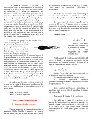 Tal como se discutió, el arrastre y la
sustentación tienen dos componentes: el arrastre de
forma y el de fricción superficial o arrastre viscoso.
La separación y la estela que acompañan este
fenómeno tienen una influencia profunda en el
arrastre de forma sobre los cuerpos. Si se pudiera
evitar la separación del flujo sobre un cuerpo, la capa
límite permanecería delgada y la reducción de presión
en la estela se evitaría, minimizando de esta forma el
arrastre de presión. Redondear la cara frontal de los
cuerpos para reducir la oportunidad de separación del
flujo en los bordes agudos es efectivo. Más
importante aún es dar forma aerodinámica a la
porción de cola del cuerpo para asegurar que el
punto de separación ocurrirá aguas abajo a lo largo
del cuerpo, tanto como sea posible.
Mediante el ejemplo de dos esferas que se
dejan caer en agua a 25 pies/s. en
la primera la separación ocurre
en la capa límite laminar que se
forma a lo largo de la superficie
lisa y causa una estela muy
grande que da como resultado un
arrastre de presión grande. En la segunda la nariz de
la esfera, la cual se ha hecho rugosa pegándole arena,
induce una transición temprana a la capa límite
turbulento antes de que la separación ocurra. La alta
transferencia de momentum en la capa límite
turbulenta retrasa la separación de tal manera que la
estela se reduce sustancialmente, lo que da como
resultado un arrastre total sobre la esfera, equivalente
a menos de la mitad del que ocurre en la primera. A
la luz de esta discusión se aclara la importancia de la
superficie rugosa de una bola de golf o de tenis, o la
costura en una bola de baseball.
A medida que la capa limite se acerca a la
separacion, el valor de H aumenta rápidamente. En
general, se considera que la separacion ocurre en el
punto donde:
H>3,5 Se da flujo laminar
H>2,4 Se da flujo turbulento
2. Flujo externo incompresible
2.1 Fuerza sobre los cuerpos
Cuando un cuerpo se encuentra sumergido en
cualquier fluido, liquido o gaseoso, se generan
fuerzas sobre este, que se generan por consecuencia
del movimiento relativo entre el cuerpo y el fluido.
Estas fuerzas se denominan, resistencia y
sustentación.
La fuerza de resistencia esta compuesta por
una resistencia de forma o presión FP y por la
resistencia de superficie o resistencia de fricción FF.
La resistencia de forma depende de la
geometría del cuerpo. Se calcula como la suma por
integración de todas las componentes de las fuerzas
de presión en la dirección del movimiento que actúan
sobre la superficie del cuerpo.
La ecuación es:
A
V
CF PP
2
2
ρ=
Siendo CP un valor
constante que depende de
la geometría del cuerpo
A el área
proyectada del cuerpo
normal al flujo
Análogamente la resistencia de la fricción del
cuerpo es igual a la suma por integración de las
componentes del esfuerzo cortante a lo largo de la
superficie en dirección del movimiento.
BL
V
CF FF
2
2
ρ=
Siendo CF un valor constante que depende de
la viscosidad, entre otros factores
L longitud de la superficie paralela al flujo
B anchura transversal, estimada
aproximadamente para formas irregulares dividiente
la superficie total por L.
Esta ecuación proporciona únicamente la
resistencia para un solo lado de una placa, si es que
esta sumergida.
Resistencia de fricción de la capa limite:
Para obtener el valor de la resistencia de
fricción de la capa límite, se plantea un volumen de
control ABCD. Considerando que la velocidad u=U
en el borde de la capa limite, como también
consideraremos la altura BD=δ para facilitar los
cálculos:
 