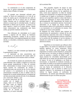 Sustentación y circulación:
La sustentación es el otro componente de
fuerza que se genera perpendicular al movimiento
relativo entre el fluido y el cuerpo.
El ejemplo mas elemental utilizado para
explicar la fuerza de sustentación es el ala de un
avión. Se explica que la velocidad del aire sobre la
parte superior del ala es mayor que la velocidad
media, mientras que la velocidad sobre la parte
inferior es menor que la velocidad media. Al aplicar
Bernoulli se obtiene que la presión es menor en la
parte superior y mayor en la parte inferior.. Dando
como consecuencia una sustentación neta hacia
arriba, que permite mantener arriba el ala.
Esta diferencia de velocidades en la parte
inferior y superior del ala induce un fenómeno
denominado circulación., cuando el ala se mueve
respecto al fluido. Esta magnitud depende de la forma
del ala, su velocidad y orientación, respecto al campo
de fluido
A
V
CF LL
2
2
ρ=
Siendo CL un valor constante que depende de
la geometría del cuerpo
A representa un área característica que
normalmente es la proyección del cuerpo sobre un
plano perpendicular al movimiento relativo al fluido
En el diseño de cuerpos de sustentación, tales
como hidroalas, alas o álabes, el objetivo es crear una
fuerza grande, perpendicular al flujo de corriente
libre, minimizando al mismo tiempo el arrastre. La
figura muestra los coeficientes de arrastre y
sustentación para una sección de ala. En los cálculos
del arrastre y la sustentación en las ecuaciones
anteriormente mostradas el área se define como la
longitud de la cuerda multiplicada por la longitud del
ala (área proyectada máxima del ala). Se ha adoptado
esta convección debido a que
la sección transversal del ala
cambia con el ángulo de
ataque, tanto en la dirección
del flujo como en ángulos
normales a ésta. El ángulo de
ataque α es el ángulo entre la
cuerda de la sección de
superficie y el vector velocidad
de la corriente libre
Para pequeños ángulos de ataque la capa
límite se adhiere al ala y a pesar de que hay un
gradiente de presión adverso en las superficies de
atrás, existe poca separación. La falta de simetría
produce una sustentación a un ángulo de ataque de 00
.
A medida que el ángulo se incrementa, el gradiente
adverso en la superficie superior se hace más fuerte y
el punto de separación se mueve hacia delante. A
aproximadamente 200, dependiendo del diseño del
ala, se alcanza la sustentación máxima. Incrementos
adicionales en el ángulo de ataque causan un
decrecimiento súbito en el coeficiente de sustentación
y un incremento en el coeficiente de arrastre. Esta
condición se conoce como pérdida.
Se disponen de varias técnicas para mejorar las
características de sustentación y arrastre de las alas
para propósitos especiales tales como el despegue y
el aterrizaje. Éstas generalmente incluyen variaciones
en la sección del ala mediante el uso de alerones o
métodos de control de la capa límite, a partir de la
adición de ranuras.
Superficies en movimiento que influyen sobre
la capa límite y los puntos de separación en cuerpos
también aparecen en varias situaciones físicas
comunes. Las esferas que giran juegan un papel
importante en muchos eventos deportivos, incluyendo
las bolas curvas o las bolas en espiral en béisbol, así
como los ganchos o chanfles en fútbol o golf. La
figura muestra las velocidades desarrolladas en la
capa límite de un cuerpo que gira dentro de un fluido
en reposo. Si esto se le superpone a un fluido en
movimiento, se desarrolla la condición mostrada, la
cual señala un cambio en los puntos de separación del
cuerpo, con una estela colocada asimétricamente. Se
crea una fuerza de sustentación en la dirección
mostrada debido a que la presión se reduce en la
superficie superior y se incrementa en la superficie
inferior la figura muestra el coeficiente de
sustentación y de arrastre para diferentes relaciones
adimensionales de giro en esferas que giran.
2.2 Coeficiente de
resistencia: Placa plana,
cilindros circulares,
esferas, otras
configuraciones
Los coeficientes de
 