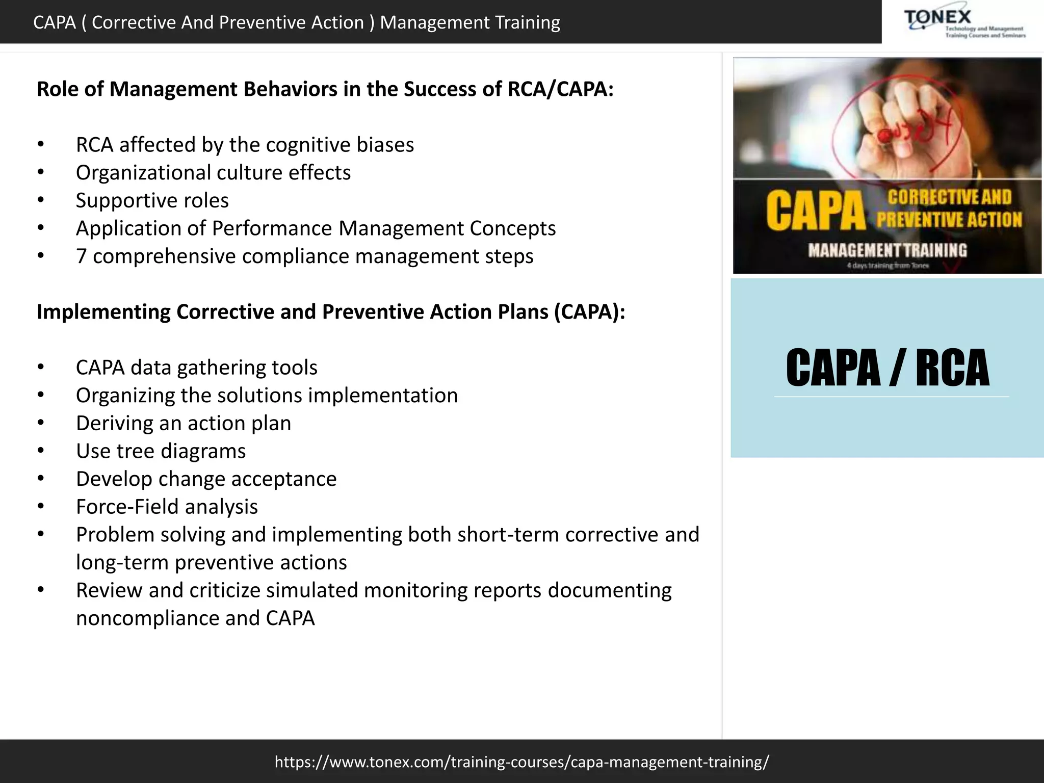 https://www.tonex.com/training-courses/capa-management-training/
CAPA ( Corrective And Preventive Action ) Management Training
Role of Management Behaviors in the Success of RCA/CAPA:
• RCA affected by the cognitive biases
• Organizational culture effects
• Supportive roles
• Application of Performance Management Concepts
• 7 comprehensive compliance management steps
Implementing Corrective and Preventive Action Plans (CAPA):
• CAPA data gathering tools
• Organizing the solutions implementation
• Deriving an action plan
• Use tree diagrams
• Develop change acceptance
• Force-Field analysis
• Problem solving and implementing both short-term corrective and
long-term preventive actions
• Review and criticize simulated monitoring reports documenting
noncompliance and CAPA
CAPA / RCA
 