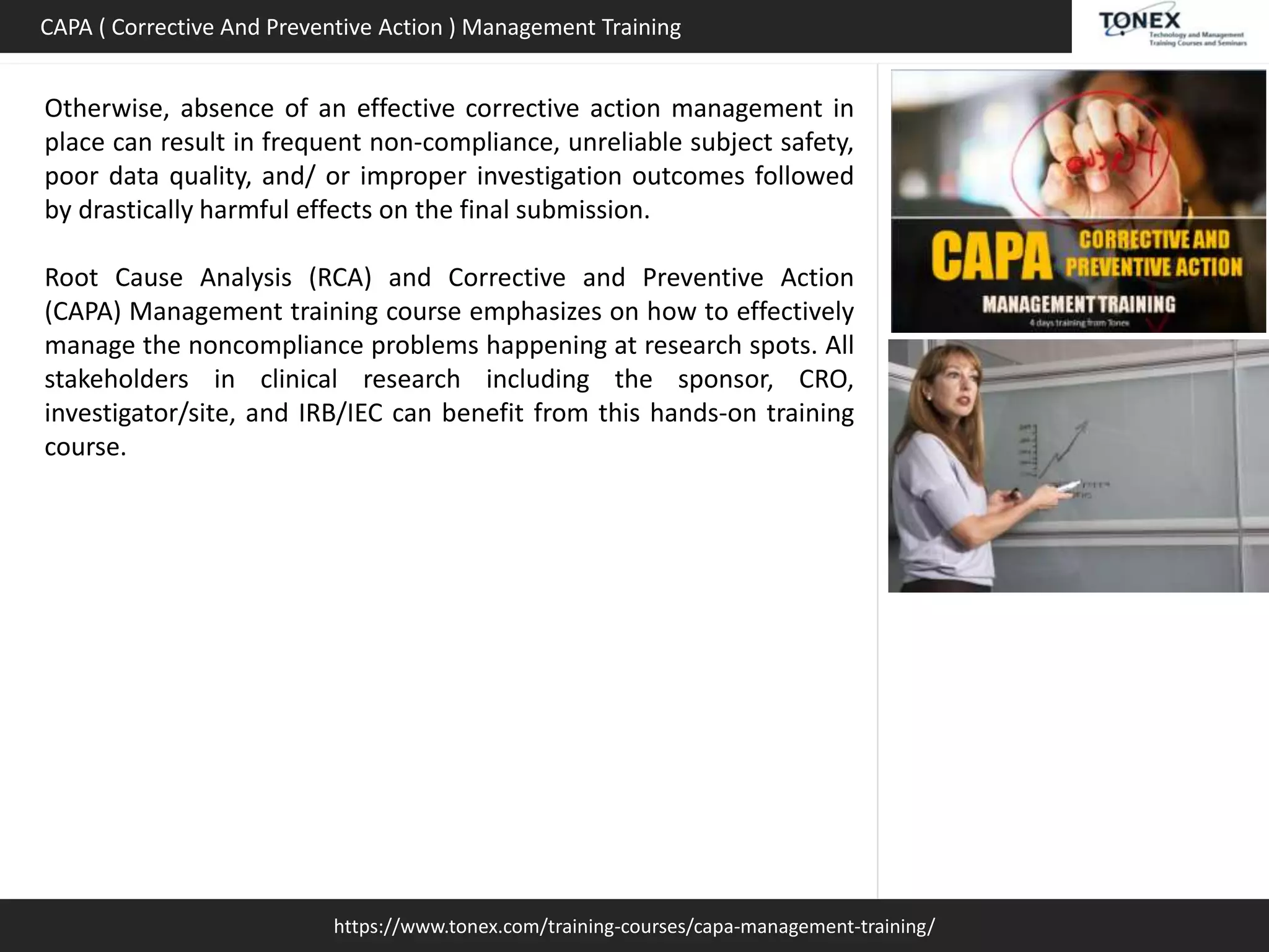 https://www.tonex.com/training-courses/capa-management-training/
CAPA ( Corrective And Preventive Action ) Management Training
Otherwise, absence of an effective corrective action management in
place can result in frequent non-compliance, unreliable subject safety,
poor data quality, and/ or improper investigation outcomes followed
by drastically harmful effects on the final submission.
Root Cause Analysis (RCA) and Corrective and Preventive Action
(CAPA) Management training course emphasizes on how to effectively
manage the noncompliance problems happening at research spots. All
stakeholders in clinical research including the sponsor, CRO,
investigator/site, and IRB/IEC can benefit from this hands-on training
course.
 