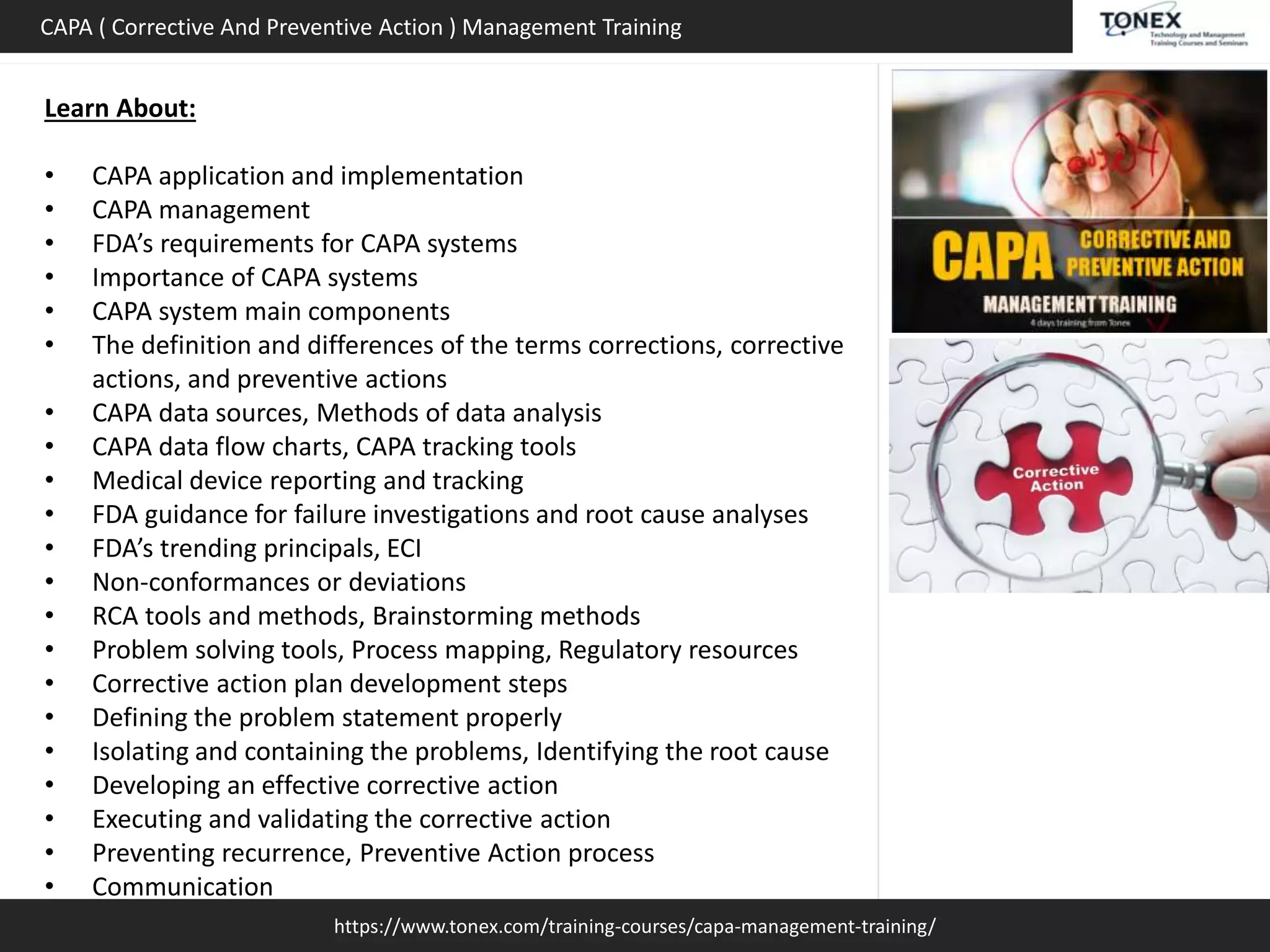 https://www.tonex.com/training-courses/capa-management-training/
CAPA ( Corrective And Preventive Action ) Management Training
Learn About:
• CAPA application and implementation
• CAPA management
• FDA’s requirements for CAPA systems
• Importance of CAPA systems
• CAPA system main components
• The definition and differences of the terms corrections, corrective
actions, and preventive actions
• CAPA data sources, Methods of data analysis
• CAPA data flow charts, CAPA tracking tools
• Medical device reporting and tracking
• FDA guidance for failure investigations and root cause analyses
• FDA’s trending principals, ECI
• Non-conformances or deviations
• RCA tools and methods, Brainstorming methods
• Problem solving tools, Process mapping, Regulatory resources
• Corrective action plan development steps
• Defining the problem statement properly
• Isolating and containing the problems, Identifying the root cause
• Developing an effective corrective action
• Executing and validating the corrective action
• Preventing recurrence, Preventive Action process
• Communication
 