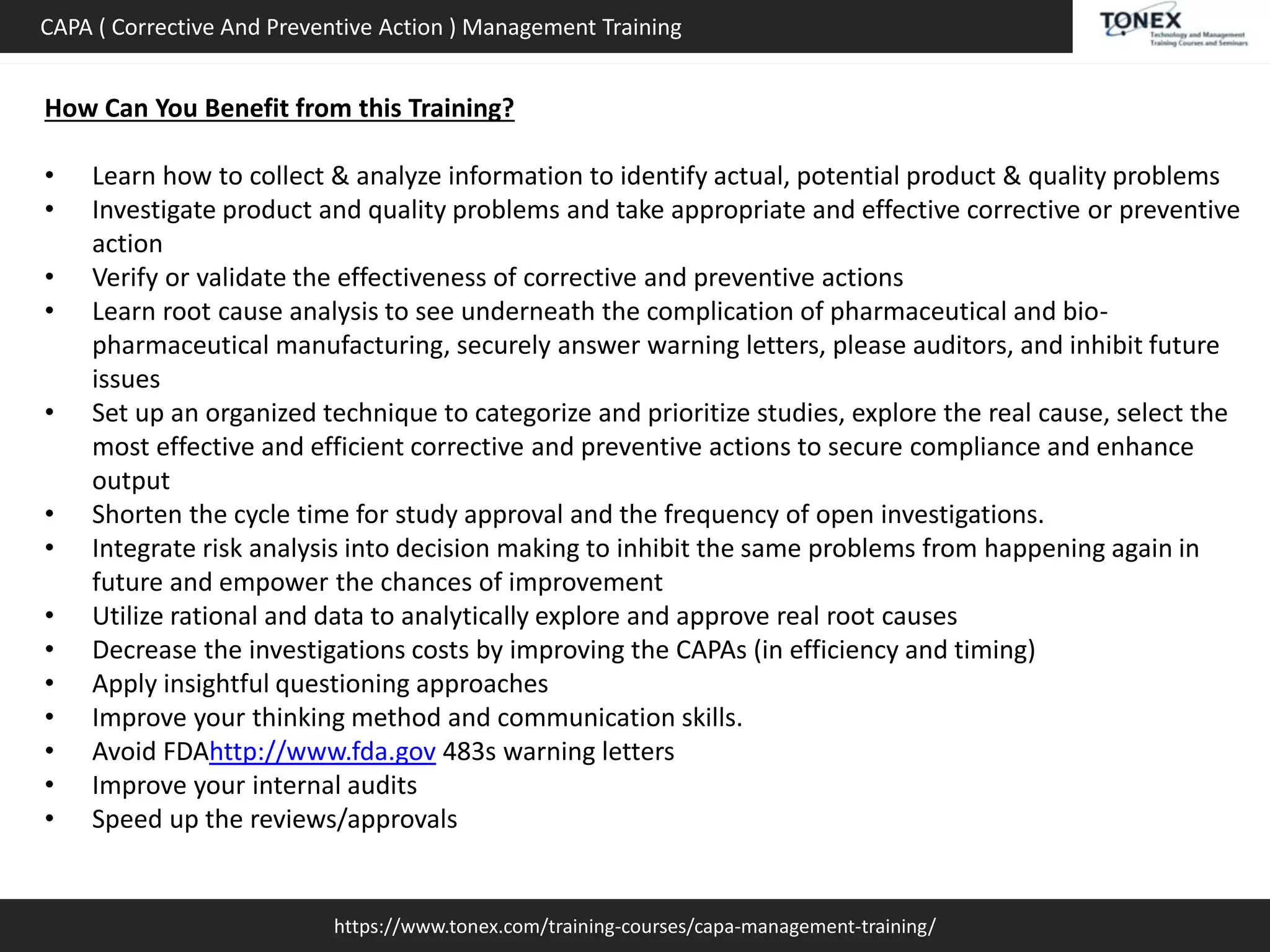 https://www.tonex.com/training-courses/capa-management-training/
CAPA ( Corrective And Preventive Action ) Management Training
How Can You Benefit from this Training?
• Learn how to collect & analyze information to identify actual, potential product & quality problems
• Investigate product and quality problems and take appropriate and effective corrective or preventive
action
• Verify or validate the effectiveness of corrective and preventive actions
• Learn root cause analysis to see underneath the complication of pharmaceutical and bio-
pharmaceutical manufacturing, securely answer warning letters, please auditors, and inhibit future
issues
• Set up an organized technique to categorize and prioritize studies, explore the real cause, select the
most effective and efficient corrective and preventive actions to secure compliance and enhance
output
• Shorten the cycle time for study approval and the frequency of open investigations.
• Integrate risk analysis into decision making to inhibit the same problems from happening again in
future and empower the chances of improvement
• Utilize rational and data to analytically explore and approve real root causes
• Decrease the investigations costs by improving the CAPAs (in efficiency and timing)
• Apply insightful questioning approaches
• Improve your thinking method and communication skills.
• Avoid FDAhttp://www.fda.gov 483s warning letters
• Improve your internal audits
• Speed up the reviews/approvals
 