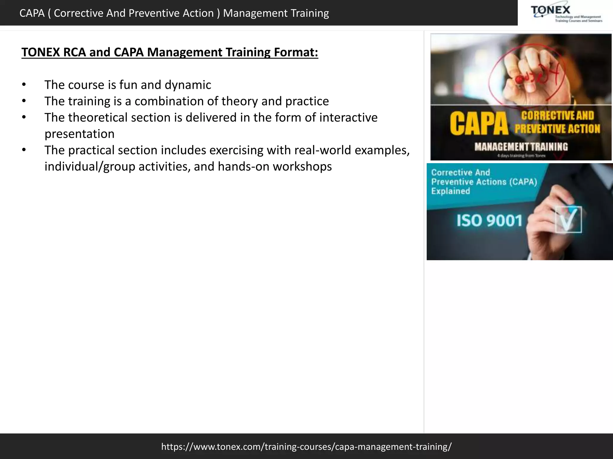 https://www.tonex.com/training-courses/capa-management-training/
CAPA ( Corrective And Preventive Action ) Management Training
TONEX RCA and CAPA Management Training Format:
• The course is fun and dynamic
• The training is a combination of theory and practice
• The theoretical section is delivered in the form of interactive
presentation
• The practical section includes exercising with real-world examples,
individual/group activities, and hands-on workshops
 
