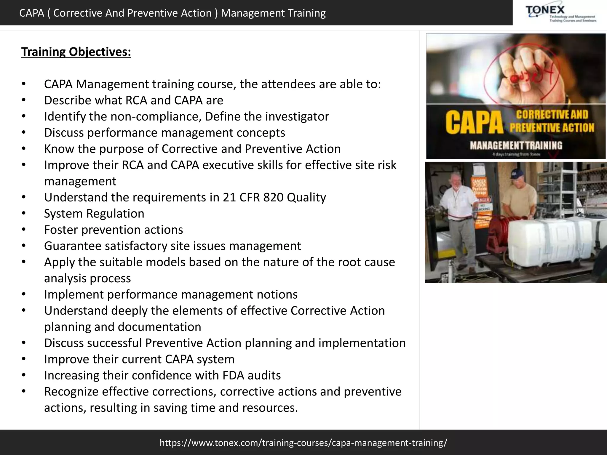 https://www.tonex.com/training-courses/capa-management-training/
CAPA ( Corrective And Preventive Action ) Management Training
Training Objectives:
• CAPA Management training course, the attendees are able to:
• Describe what RCA and CAPA are
• Identify the non-compliance, Define the investigator
• Discuss performance management concepts
• Know the purpose of Corrective and Preventive Action
• Improve their RCA and CAPA executive skills for effective site risk
management
• Understand the requirements in 21 CFR 820 Quality
• System Regulation
• Foster prevention actions
• Guarantee satisfactory site issues management
• Apply the suitable models based on the nature of the root cause
analysis process
• Implement performance management notions
• Understand deeply the elements of effective Corrective Action
planning and documentation
• Discuss successful Preventive Action planning and implementation
• Improve their current CAPA system
• Increasing their confidence with FDA audits
• Recognize effective corrections, corrective actions and preventive
actions, resulting in saving time and resources.
 