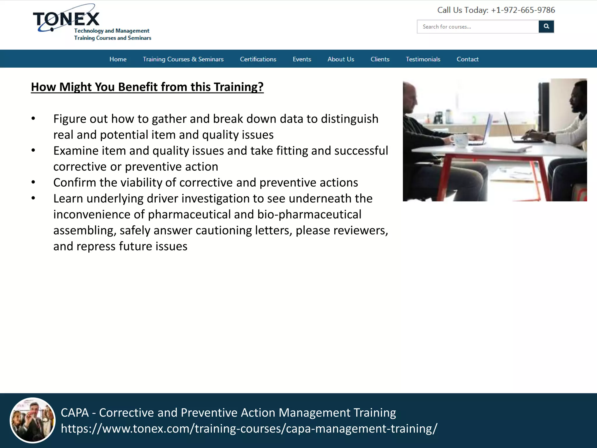 How Might You Benefit from this Training?
• Figure out how to gather and break down data to distinguish
real and potential item and quality issues
• Examine item and quality issues and take fitting and successful
corrective or preventive action
• Confirm the viability of corrective and preventive actions
• Learn underlying driver investigation to see underneath the
inconvenience of pharmaceutical and bio-pharmaceutical
assembling, safely answer cautioning letters, please reviewers,
and repress future issues
CAPA - Corrective and Preventive Action Management Training
https://www.tonex.com/training-courses/capa-management-training/
 