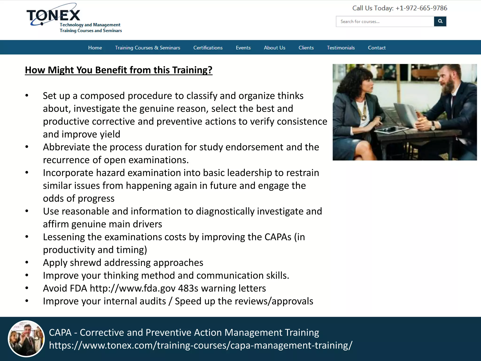 How Might You Benefit from this Training?
• Set up a composed procedure to classify and organize thinks
about, investigate the genuine reason, select the best and
productive corrective and preventive actions to verify consistence
and improve yield
• Abbreviate the process duration for study endorsement and the
recurrence of open examinations.
• Incorporate hazard examination into basic leadership to restrain
similar issues from happening again in future and engage the
odds of progress
• Use reasonable and information to diagnostically investigate and
affirm genuine main drivers
• Lessening the examinations costs by improving the CAPAs (in
productivity and timing)
• Apply shrewd addressing approaches
• Improve your thinking method and communication skills.
• Avoid FDA http://www.fda.gov 483s warning letters
• Improve your internal audits / Speed up the reviews/approvals
CAPA - Corrective and Preventive Action Management Training
https://www.tonex.com/training-courses/capa-management-training/
 