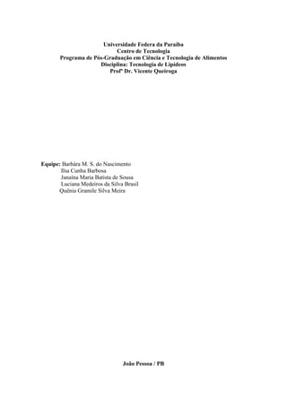 Universidade Federa da Paraíba
                            Centro de Tecnologia
       Programa de Pós-Graduação em Ciência e Tecnologia de Alimentos
                     Disciplina: Tecnologia de Lipídeos
                         Profº Dr. Vicente Queiroga




Equipe: Barbára M. S. do Nascimento
       Ilsa Cunha Barbosa
       Janaína Maria Batista de Sousa
       Luciana Medeiros da Silva Brasil
      Quênia Gramile Silva Meira




                                João Pessoa / PB
 