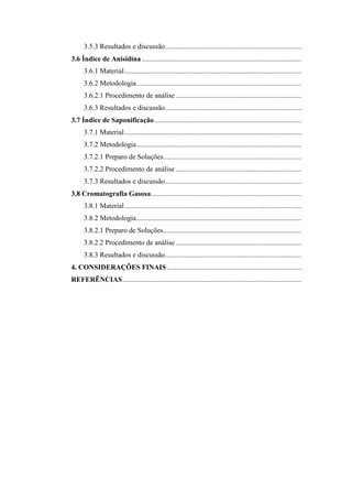 3.5.3 Resultados e discussão.............................................................................
3.6 Índice de Anisidina ..........................................................................................
      3.6.1 Material ....................................................................................................
      3.6.2 Metodologia .............................................................................................
      3.6.2.1 Procedimento de análise .......................................................................
      3.6.3 Resultados e discussão.............................................................................
3.7 Índice de Saponificação ...................................................................................
      3.7.1 Material ....................................................................................................
      3.7.2 Metodologia .............................................................................................
      3.7.2.1 Preparo de Soluções..............................................................................
      3.7.2.2 Procedimento de análise .......................................................................
      3.7.3 Resultados e discussão.............................................................................
3.8 Cromatografia Gasosa.....................................................................................
      3.8.1 Material ....................................................................................................
      3.8.2 Metodologia .............................................................................................
      3.8.2.1 Preparo de Soluções..............................................................................
      3.8.2.2 Procedimento de análise .......................................................................
      3.8.3 Resultados e discussão.............................................................................
4. CONSIDERAÇÕES FINAIS ............................................................................
REFERÊNCIAS .....................................................................................................
 