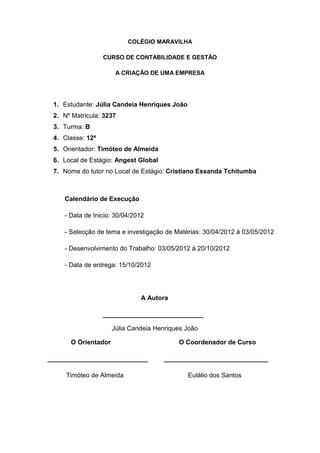 COLÉGIO MARAVILHA
CURSO DE CONTABILIDADE E GESTÃO
A CRIAÇÃO DE UMA EMPRESA
1. Estudante: Júlia Candeia Henriques João
2. Nº Matricula: 3237
3. Turma: B
4. Classe: 12ª
5. Orientador: Timóteo de Almeida
6. Local de Estágio: Angest Global
7. Nome do tutor no Local de Estágio: Cristiano Essanda Tchitumba
Calendário de Execução
- Data de Inicio: 30/04/2012
- Selecção de tema e investigação de Matérias: 30/04/2012 á 03/05/2012
- Desenvolvimento do Trabalho: 03/05/2012 á 20/10/2012
- Data de entrega: 15/10/2012
A Autora
____________________________
Júlia Candeia Henriques João
O Orientador O Coordenador de Curso
____________________________ _____________________________
Timóteo de Almeida Eulálio dos Santos
 