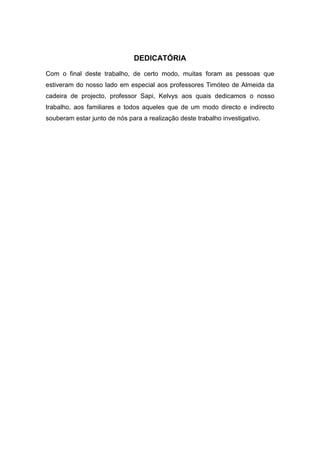 DEDICATÓRIA
Com o final deste trabalho, de certo modo, muitas foram as pessoas que
estiveram do nosso lado em especial aos professores Timóteo de Almeida da
cadeira de projecto, professor Sapi, Kelvys aos quais dedicamos o nosso
trabalho, aos familiares e todos aqueles que de um modo directo e indirecto
souberam estar junto de nós para a realização deste trabalho investigativo.
 