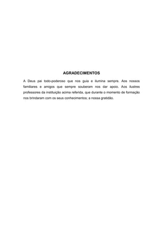 AGRADECIMENTOS
A Deus pai todo-poderoso que nos guia e ilumina sempre. Aos nossos
familiares e amigos que sempre souberam nos dar apoio. Aos ilustres
professores da instituição acima referida, que durante o momento de formação
nos brindaram com os seus conhecimentos; a nossa gratidão.
 