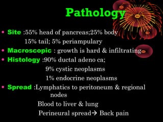 Pathology
• Site :55% head of pancreas;25% body
15% tail; 5% periampulary
• Macroscopic : growth is hard & infiltrating
• Histology :90% ductal adeno ca;
9% cystic neoplasms
1% endocrine neoplasms
• Spread :Lymphatics to peritoneum & regional
nodes
Blood to liver & lung
Perineural spread Back pain
 