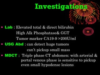 Investigations
• Lab : Elevated total & direct bilirubin
High Alk Phosphatase& GGT
Tumor marker CA19-9 >200U/ml
• USG Abd : can detect huge tumors
can’t pickup small mass
• MDCT : Triple phase CT abdomen: with arterial &
portal venous phase is sensitive to pickup
even small hypodense lesions
 