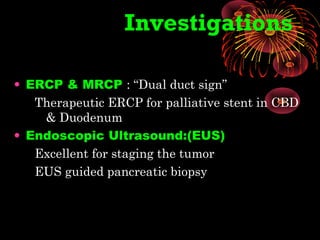 Investigations
• ERCP & MRCP : “Dual duct sign”
Therapeutic ERCP for palliative stent in CBD
& Duodenum
• Endoscopic Ultrasound:(EUS)
Excellent for staging the tumor
EUS guided pancreatic biopsy
 
