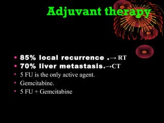 Adjuvant therapy
• 85% local recurrence .→ RT
• 70% liver metastasis.→CT
• 5 FU is the only active agent.
• Gemcitabine.
• 5 FU + Gemcitabine
 