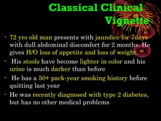 Classical Clinical
Vignette
• 72 yrs old man presents with jaundice for 7days
with dull abdominal discomfort for 2 months. He
gives H/O loss of appetite and loss of weight.
• His stools have become lighter in color and his
urine is much darker than before
• He has a 50+ pack-year smoking history before
quitting last year
• He was recently diagnosed with type 2 diabetes,
but has no other medical problems
 