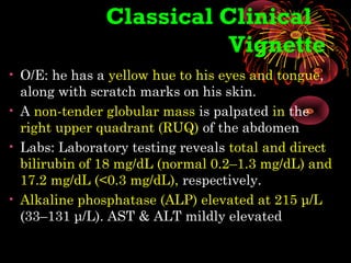 Classical Clinical
Vignette
• O/E: he has a yellow hue to his eyes and tongue,
along with scratch marks on his skin.
• A non-tender globular mass is palpated in the
right upper quadrant (RUQ) of the abdomen
• Labs: Laboratory testing reveals total and direct
bilirubin of 18 mg/dL (normal 0.2–1.3 mg/dL) and
17.2 mg/dL (<0.3 mg/dL), respectively.
• Alkaline phosphatase (ALP) elevated at 215 μ/L
(33–131 μ/L). AST & ALT mildly elevated
 