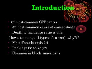 • 3rd
most common GIT cancer.
• 4th
most common cause of cancer death
• Death to incidence ratio is one.
( lowest among all types of cancer). why???
• Male:Female ratio 2:1
• Peak age 65 to 75 yrs
• Common in black americans
Introduction
 